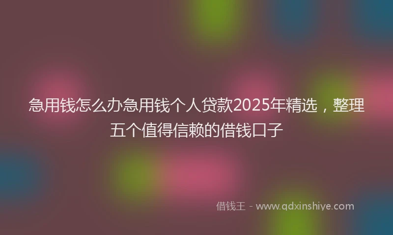 急用钱怎么办急用钱个人贷款2025年精选，整理五个值得信赖的借钱口子