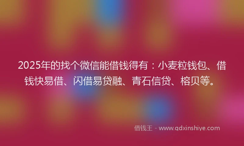 2025年的找个微信能借钱得有：小麦粒钱包、借钱快易借、闪借易贷融、青石信贷、榕贝等。