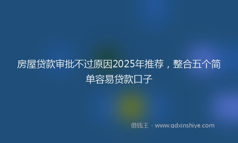 房屋贷款审批不过原因2025年推荐，整合五个简单容易贷款口子
