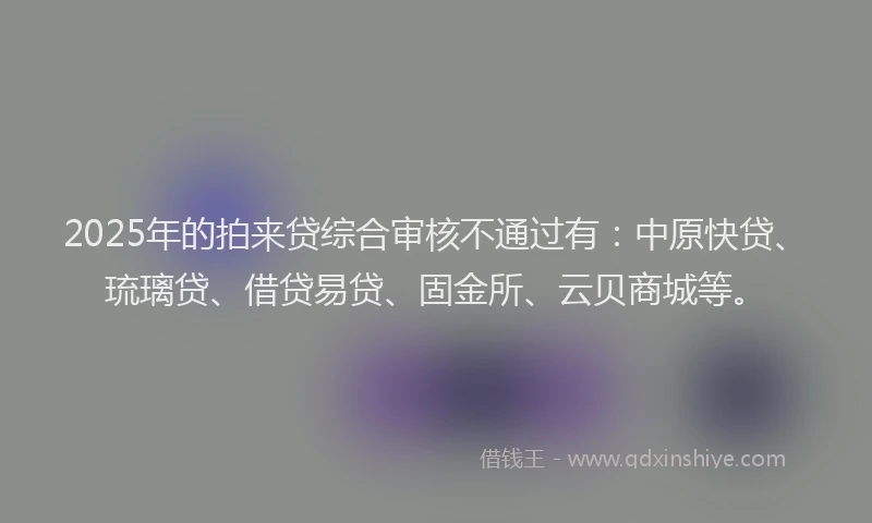 2025年的拍来贷综合审核不通过有：中原快贷、琉璃贷、借贷易贷、固金所、云贝商城等。