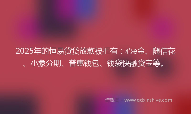 2025年的恒易贷贷放款被拒有：心e金、随信花、小象分期、普惠钱包、钱袋快融贷宝等。