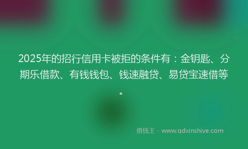 2025年的招行信用卡被拒的条件有：金钥匙、分期乐借款、有钱钱包、钱速融贷、易贷宝速借等。