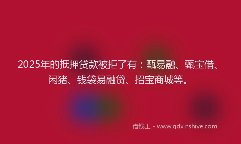 2025年的抵押贷款被拒了有：甄易融、甄宝借、闲猪、钱袋易融贷、招宝商城等。