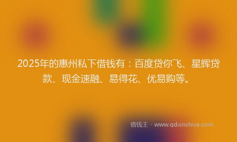 2025年的惠州私下借钱有：百度贷你飞、星辉贷款、现金速融、易得花、优易购等。