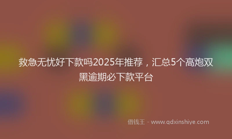 救急无忧好下款吗2025年推荐，汇总5个高炮双黑逾期必下款平台