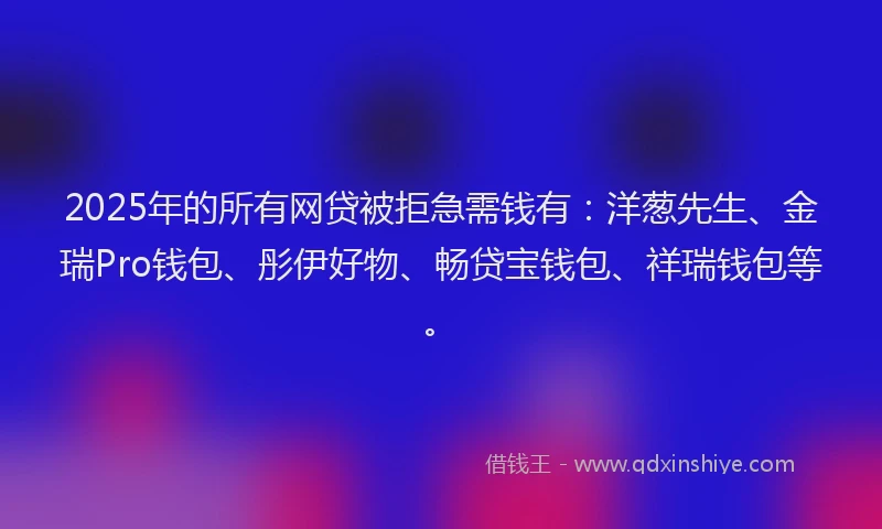 2025年的所有网贷被拒急需钱有：洋葱先生、金瑞Pro钱包、彤伊好物、畅贷宝钱包、祥瑞钱包等。