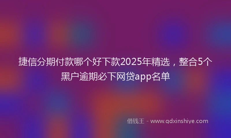 捷信分期付款哪个好下款2025年精选，整合5个黑户逾期必下网贷app名单