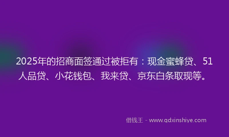 2025年的招商面签通过被拒有：现金蜜蜂贷、51人品贷、小花钱包、我来贷、京东白条取现等。