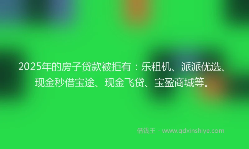2025年的房子贷款被拒有：乐租机、派派优选、现金秒借宝途、现金飞贷、宝盈商城等。