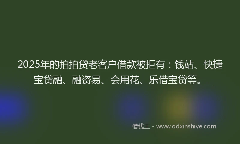 2025年的拍拍贷老客户借款被拒有：钱站、快捷宝贷融、融资易、会用花、乐借宝贷等。