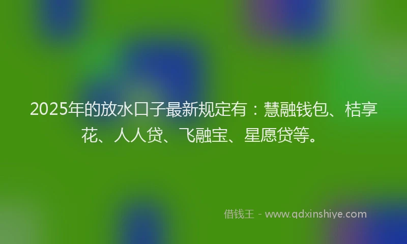 2025年的放水口子最新规定有：慧融钱包、桔享花、人人贷、飞融宝、星愿贷等。