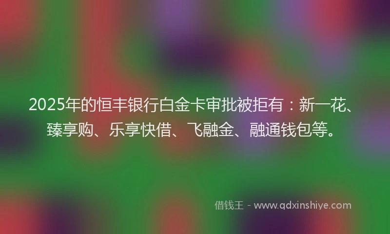 2025年的恒丰银行白金卡审批被拒有：新一花、臻享购、乐享快借、飞融金、融通钱包等。