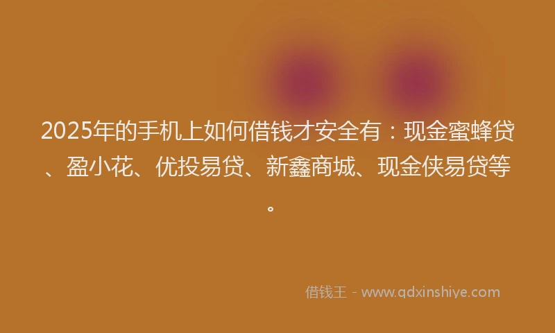 2025年的手机上如何借钱才安全有：现金蜜蜂贷、盈小花、优投易贷、新鑫商城、现金侠易贷等。