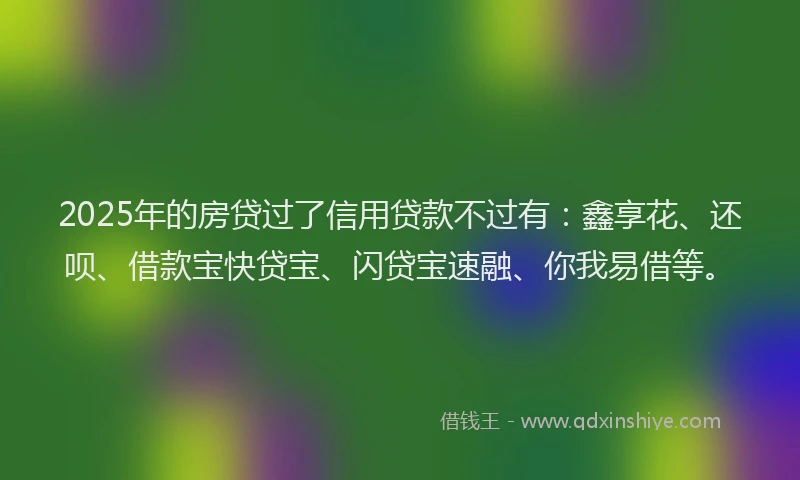 2025年的房贷过了信用贷款不过有：鑫享花、还呗、借款宝快贷宝、闪贷宝速融、你我易借等。