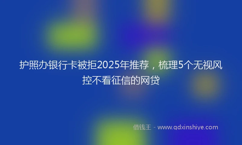 护照办银行卡被拒2025年推荐，梳理5个无视风控不看征信的网贷