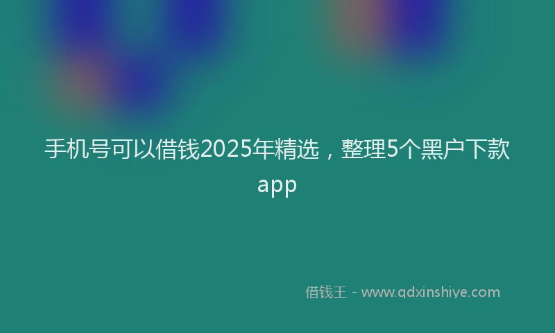手机号可以借钱2025年精选，整理5个黑户下款app
