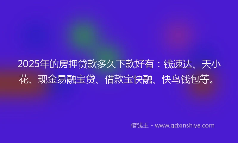 2025年的房押贷款多久下款好有：钱速达、天小花、现金易融宝贷、借款宝快融、快鸟钱包等。