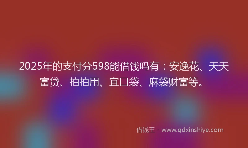 2025年的支付分598能借钱吗有：安逸花、天天富贷、拍拍用、宜口袋、麻袋财富等。