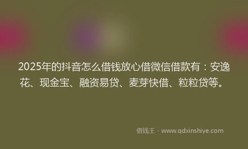 2025年的抖音怎么借钱放心借微信借款有：安逸花、现金宝、融资易贷、麦芽快借、粒粒贷等。