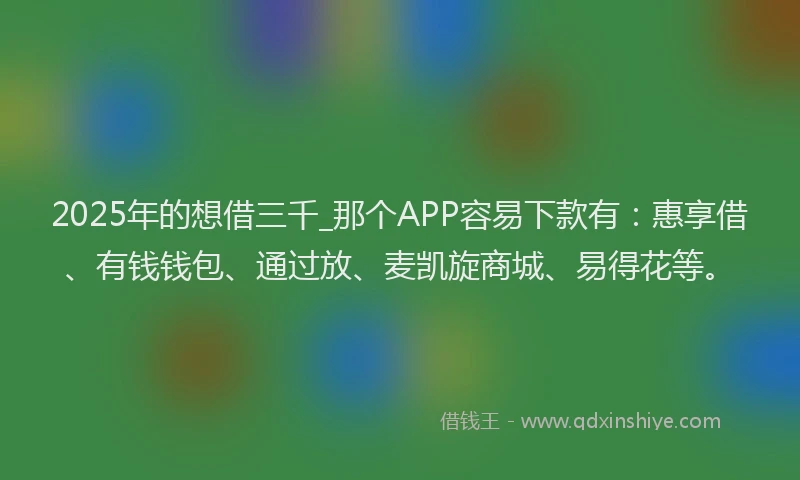 2025年的想借三千_那个APP容易下款有：惠享借、有钱钱包、通过放、麦凯旋商城、易得花等。