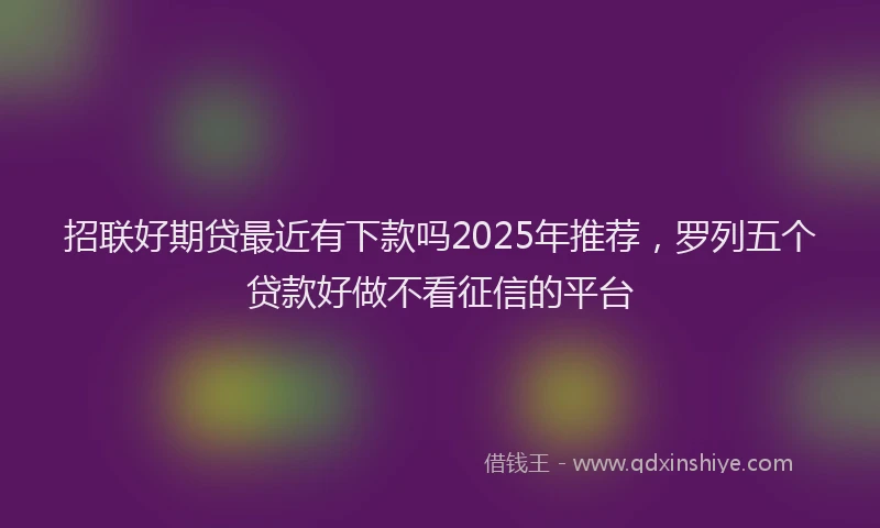 招联好期贷最近有下款吗2025年推荐，罗列五个贷款好做不看征信的平台