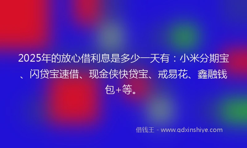 2025年的放心借利息是多少一天有：小米分期宝、闪贷宝速借、现金侠快贷宝、戒易花、鑫融钱包+等。