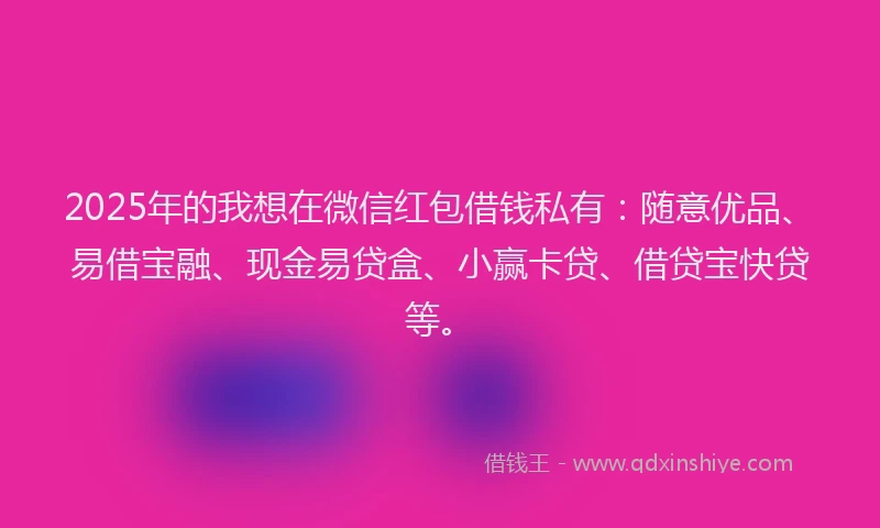 2025年的我想在微信红包借钱私有：随意优品、易借宝融、现金易贷盒、小赢卡贷、借贷宝快贷等。