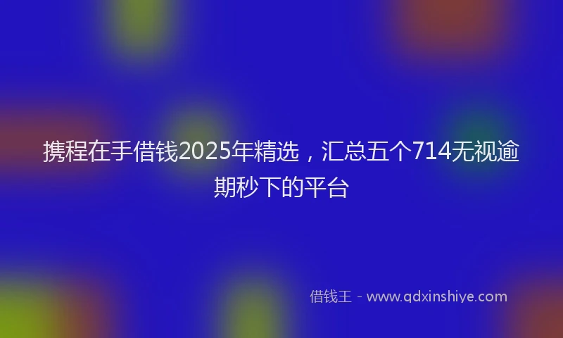 携程在手借钱2025年精选，汇总五个714无视逾期秒下的平台