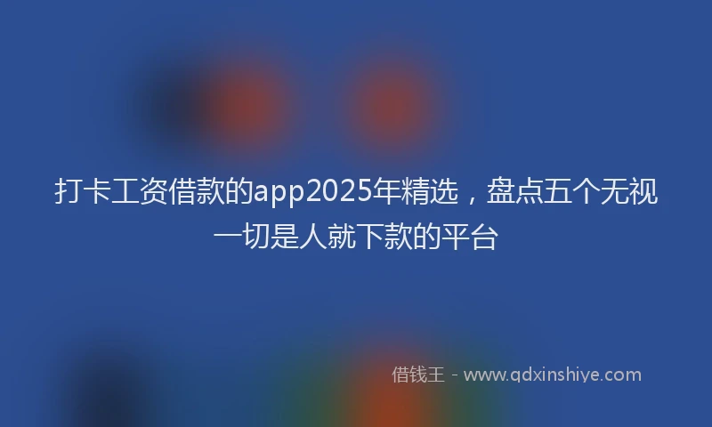 打卡工资借款的app2025年精选，盘点五个无视一切是人就下款的平台