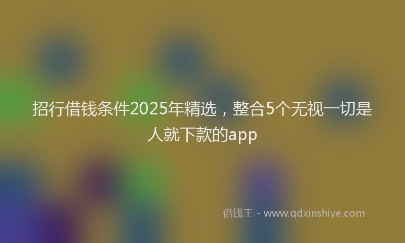 招行借钱条件2025年精选，整合5个无视一切是人就下款的app