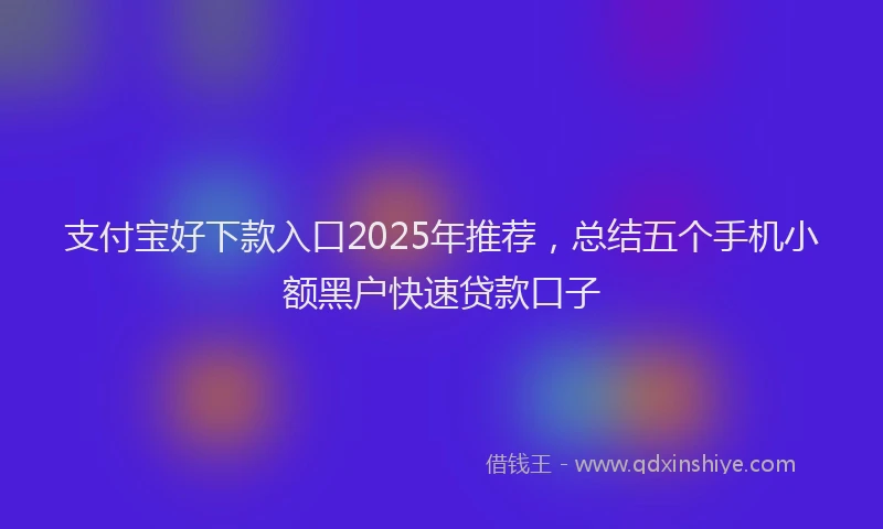 支付宝好下款入口2025年推荐，总结五个手机小额黑户快速贷款口子