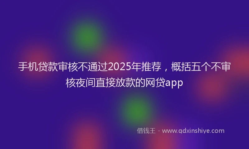 手机贷款审核不通过2025年推荐，概括五个不审核夜间直接放款的网贷app
