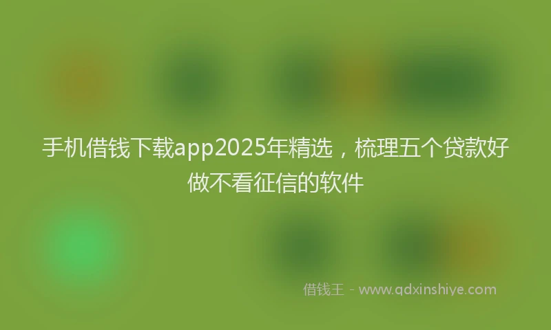 手机借钱下载app2025年精选，梳理五个贷款好做不看征信的软件