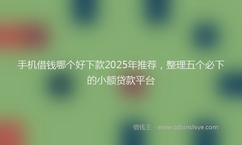 手机借钱哪个好下款2025年推荐，整理五个必下的小额贷款平台