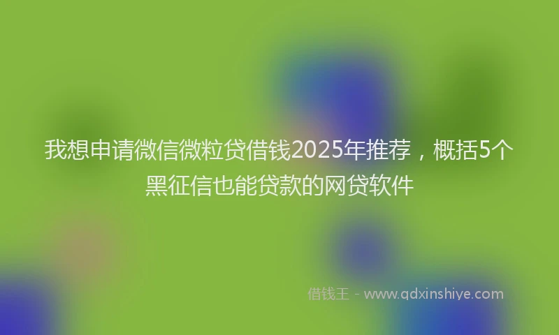 我想申请微信微粒贷借钱2025年推荐，概括5个黑征信也能贷款的网贷软件