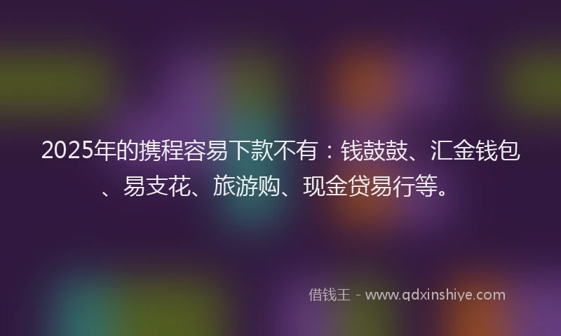 2025年的携程容易下款不有：钱鼓鼓、汇金钱包、易支花、旅游购、现金贷易行等。
