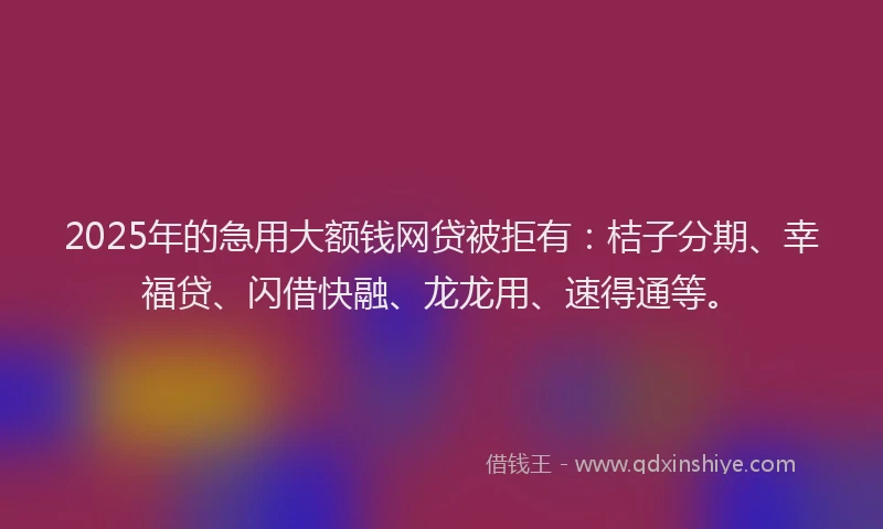 2025年的急用大额钱网贷被拒有：桔子分期、幸福贷、闪借快融、龙龙用、速得通等。