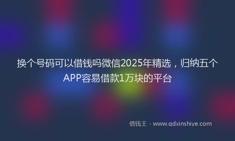 换个号码可以借钱吗微信2025年精选，归纳五个APP容易借款1万块的平台