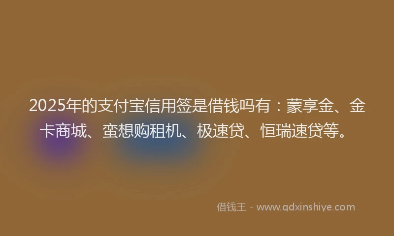 2025年的支付宝信用签是借钱吗有：蒙享金、金卡商城、蛮想购租机、极速贷、恒瑞速贷等。