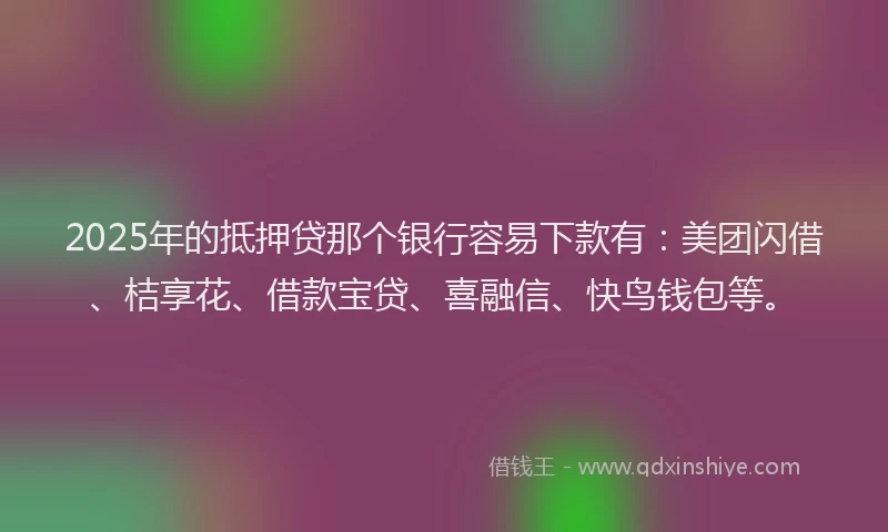 2025年的抵押贷那个银行容易下款有：美团闪借、桔享花、借款宝贷、喜融信、快鸟钱包等。