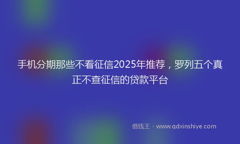 手机分期那些不看征信2025年推荐，罗列五个真正不查征信的贷款平台