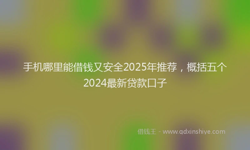 手机哪里能借钱又安全2025年推荐，概括五个2024最新贷款口子