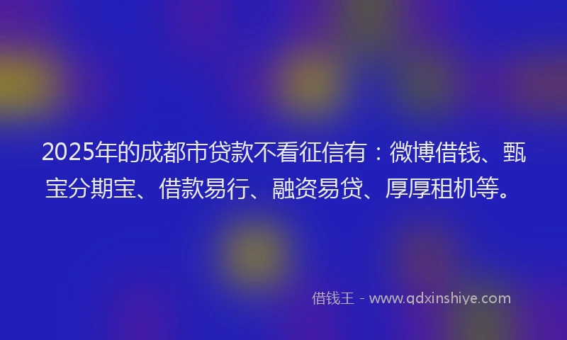 2025年的成都市贷款不看征信有：微博借钱、甄宝分期宝、借款易行、融资易贷、厚厚租机等。