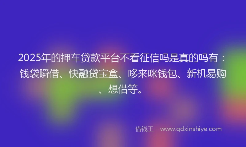 2025年的押车贷款平台不看征信吗是真的吗有：钱袋瞬借、快融贷宝盒、哆来咪钱包、新机易购、想借等。