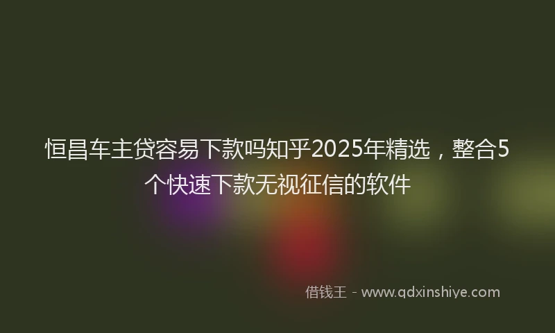 恒昌车主贷容易下款吗知乎2025年精选，整合5个快速下款无视征信的软件