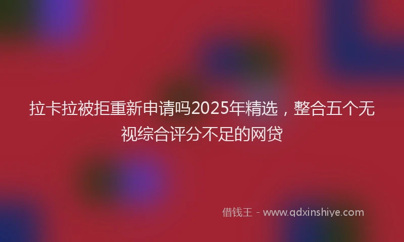 拉卡拉被拒重新申请吗2025年精选，整合五个无视综合评分不足的网贷