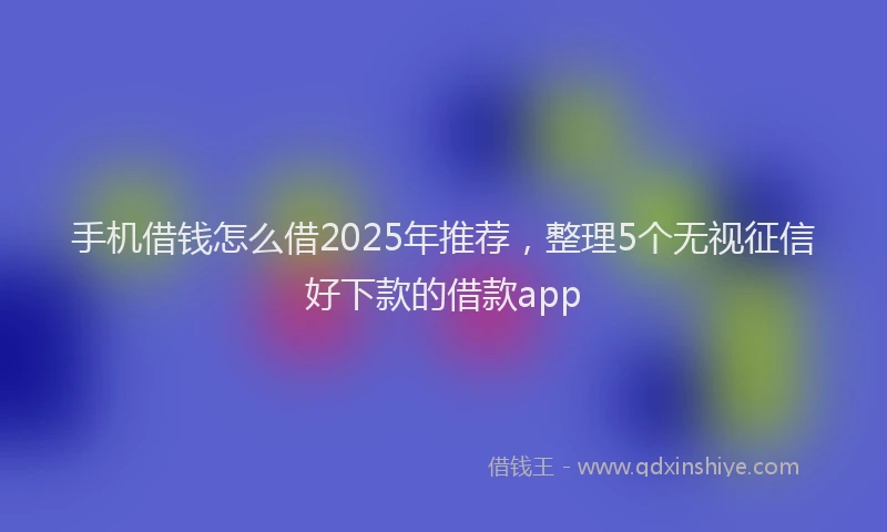 手机借钱怎么借2025年推荐，整理5个无视征信好下款的借款app
