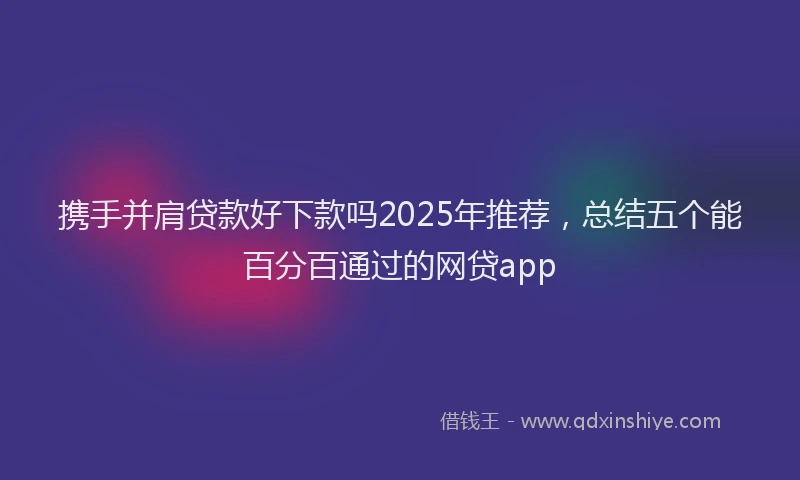 携手并肩贷款好下款吗2025年推荐，总结五个能百分百通过的网贷app