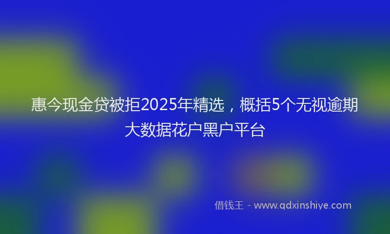 惠今现金贷被拒2025年精选，概括5个无视逾期大数据花户黑户平台