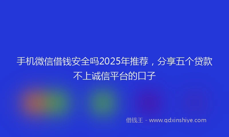 手机微信借钱安全吗2025年推荐，分享五个贷款不上诚信平台的口子